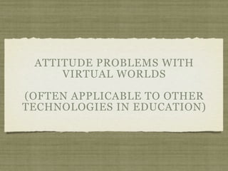 ATTITUDE PROBLEMS WITH
     VIRTUAL WORLDS

(OFTEN APPLICABLE TO OTHER
TECHNOLOGIES IN EDUCATION)
 