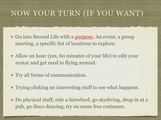 NOW YOUR TURN (IF YOU WANT)


Go into Second Life with a purpose. An event, a group
meeting, a specific list of locations ...
