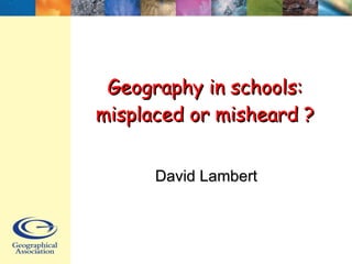 Geography in schools: misplaced or misheard ? David Lambert 