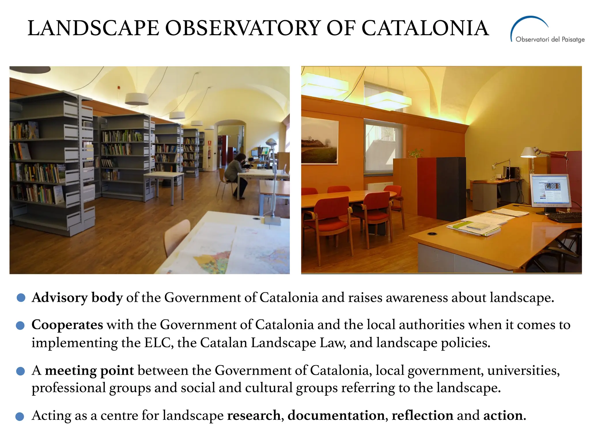 Advisory body of the Government of Catalonia and raises awareness about landscape.
Cooperates with the Government of Catalonia and the local authorities when it comes to
implementing the ELC, the Catalan Landscape Law, and landscape policies.
A meeting point between the Government of Catalonia, local government, universities,
professional groups and social and cultural groups referring to the landscape.
Acting as a centre for landscape research, documentation, reflection and action.
LANDSCAPE OBSERVATORY OF CATALONIA
 