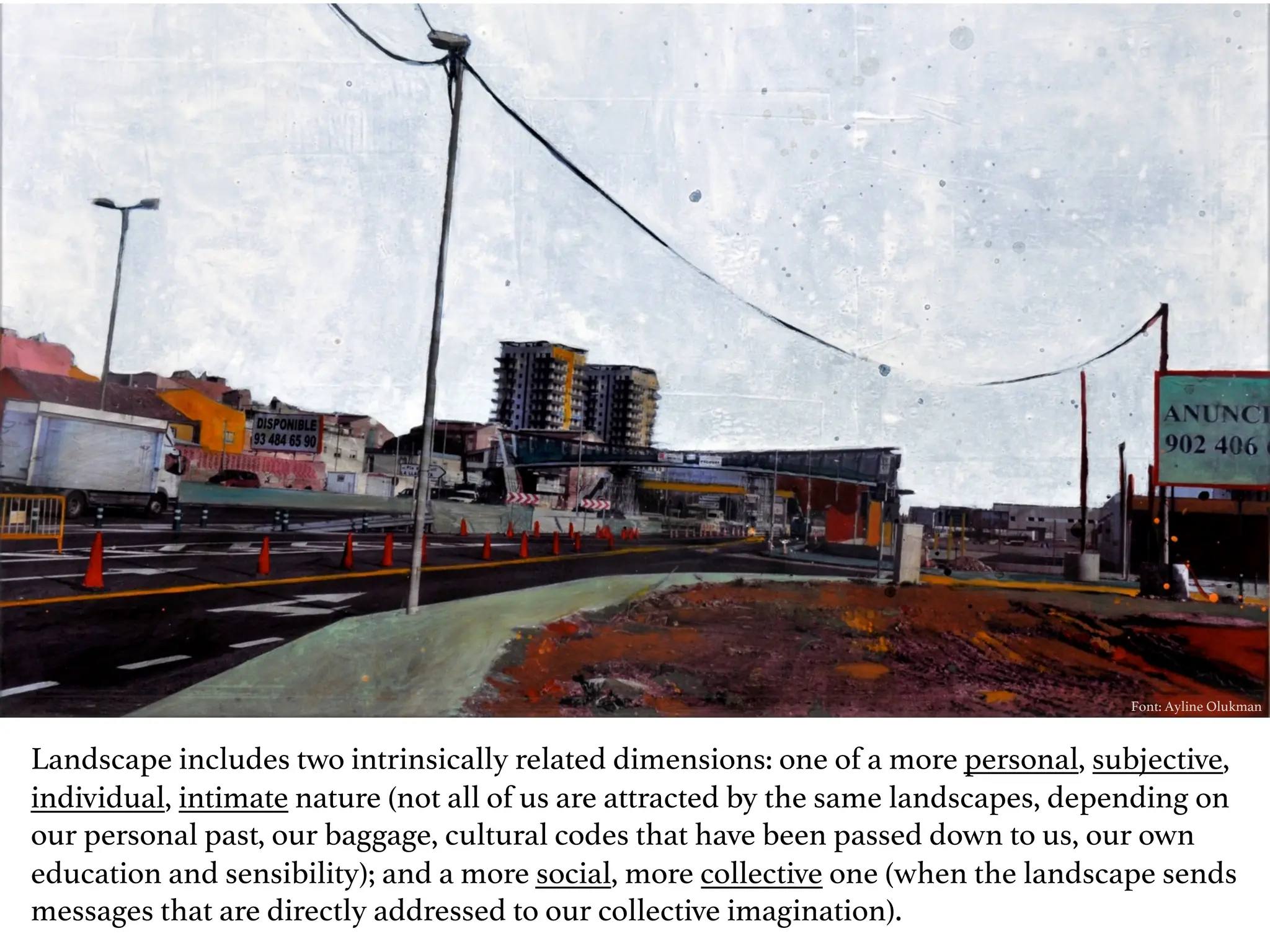 Font: Ayline Olukman
Landscape includes two intrinsically related dimensions: one of a more personal, subjective,
individual, intimate nature (not all of us are attracted by the same landscapes, depending on
our personal past, our baggage, cultural codes that have been passed down to us, our own
education and sensibility); and a more social, more collective one (when the landscape sends
messages that are directly addressed to our collective imagination).
 