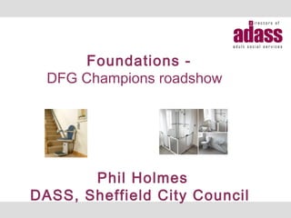 Foundations -
DFG Champions roadshow
Phil Holmes
DASS, Sheffield City Council
 