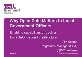Why Open Data Matters to Local
Government Officers
Enabling capabilities through a
Local Information Infrastructure
Tim Adams
Programme Manager (LGA)
@DrTimAdams
July 2015 www.local.gov.uk/lginformplus
 