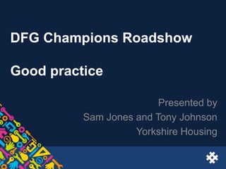 DFG Champions Roadshow
Good practice
Presented by
Sam Jones and Tony Johnson
Yorkshire Housing
 