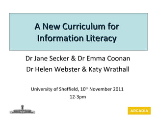 A New Curriculum for Information Literacy Dr Jane Secker & Dr Emma Coonan Dr Helen Webster & Katy Wrathall University of Sheffield, 10 th  November 2011  12-3pm 