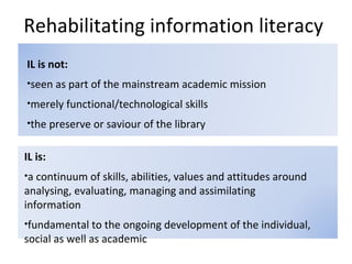 Rehabilitating information literacy <ul><li>IL is: </li></ul><ul><li>a continuum of skills, abilities, values and attitude...