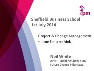 Project & Change Management
– time for a rethink
Neil White
APM – Enabling Change SIG
Future Change Pillar Lead
Sheffield Business School
1st July 2014
 