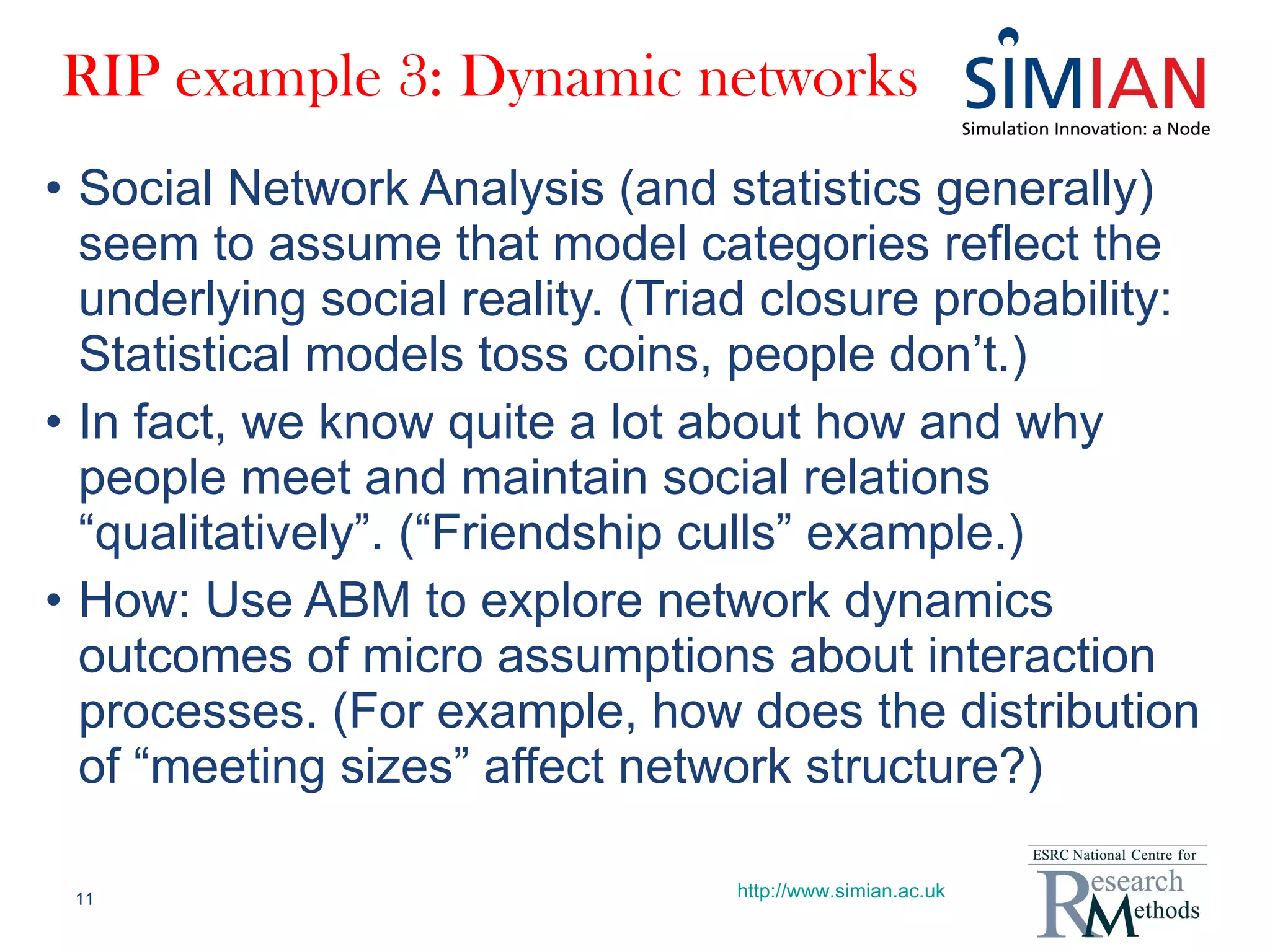 RIP example 3: Dynamic networks Social Network Analysis (and statistics generally) seem to assume that model categories reflect the underlying social reality. (Triad closure probability: Statistical models toss coins, people don’t.) In fact, we know quite a lot about how and why people meet and maintain social relations “qualitatively”. (“Friendship culls” example.) How: Use ABM to explore network dynamics outcomes of micro assumptions about interaction processes. (For example, how does the distribution of “meeting sizes” affect network structure?) http://www.simian.ac.uk 