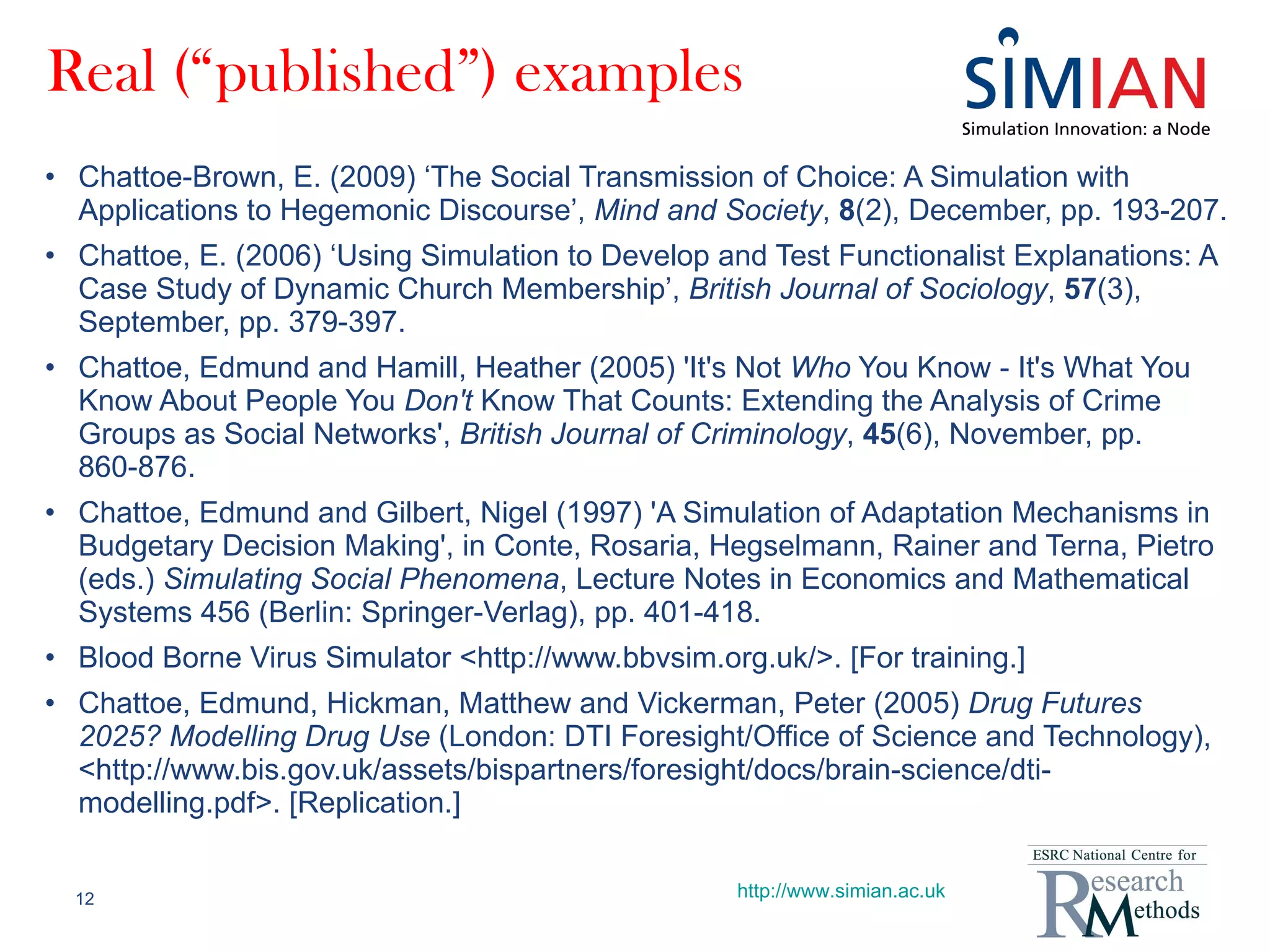 Real (“published”) examples Chattoe-Brown, E. (2009) ‘The Social Transmission of Choice: A Simulation with Applications to Hegemonic Discourse’,  Mind and Society ,  8 (2), December, pp. 193-207. Chattoe, E. (2006) ‘Using Simulation to Develop and Test Functionalist Explanations: A Case Study of Dynamic Church Membership’,  British Journal of Sociology ,  57 (3), September, pp. 379-397. Chattoe, Edmund and Hamill, Heather (2005) 'It's Not  Who  You Know - It's What You Know About People You  Don't  Know That Counts: Extending the Analysis of Crime Groups as Social Networks',  British Journal of Criminology ,  45 (6), November, pp. 860-876. Chattoe, Edmund and Gilbert, Nigel (1997) 'A Simulation of Adaptation Mechanisms in Budgetary Decision Making', in Conte, Rosaria, Hegselmann, Rainer and Terna, Pietro (eds.)  Simulating Social Phenomena , Lecture Notes in Economics and Mathematical Systems 456 (Berlin: Springer-Verlag), pp. 401-418. Blood Borne Virus Simulator <http://www.bbvsim.org.uk/>. [For training.] Chattoe, Edmund, Hickman, Matthew and Vickerman, Peter (2005)  Drug Futures 2025? Modelling Drug Use  (London: DTI Foresight/Office of Science and Technology), <http://www.bis.gov.uk/assets/bispartners/foresight/docs/brain-science/dti-modelling.pdf>. [Replication.] http://www.simian.ac.uk 