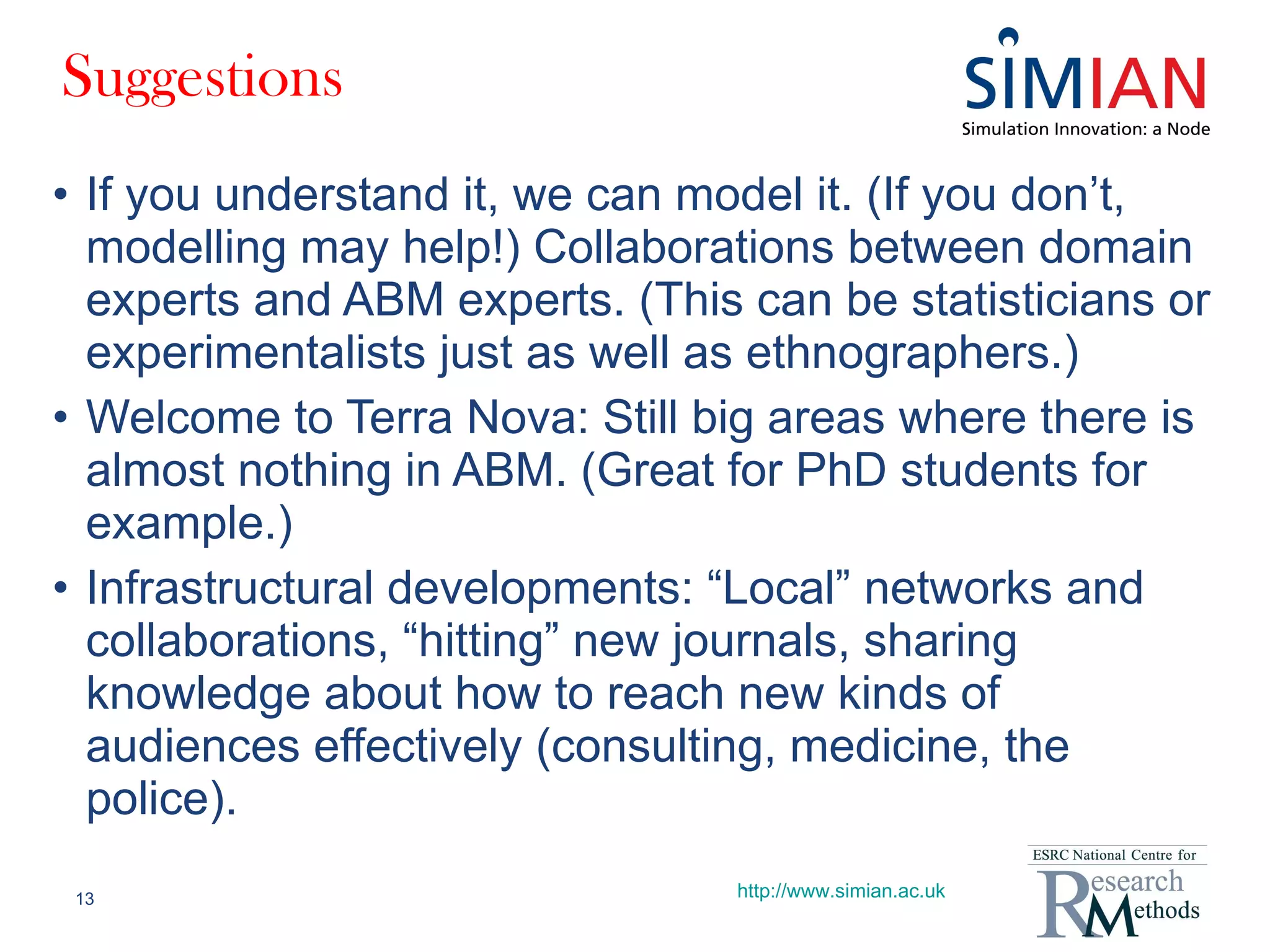 Suggestions If you understand it, we can model it. (If you don’t, modelling may help!) Collaborations between domain experts and ABM experts. (This can be statisticians or experimentalists just as well as ethnographers.) Welcome to Terra Nova: Still big areas where there is almost nothing in ABM. (Great for PhD students for example.) Infrastructural developments: “Local” networks and collaborations, “hitting” new journals, sharing knowledge about how to reach new kinds of audiences effectively (consulting, medicine, the police). http://www.simian.ac.uk 
