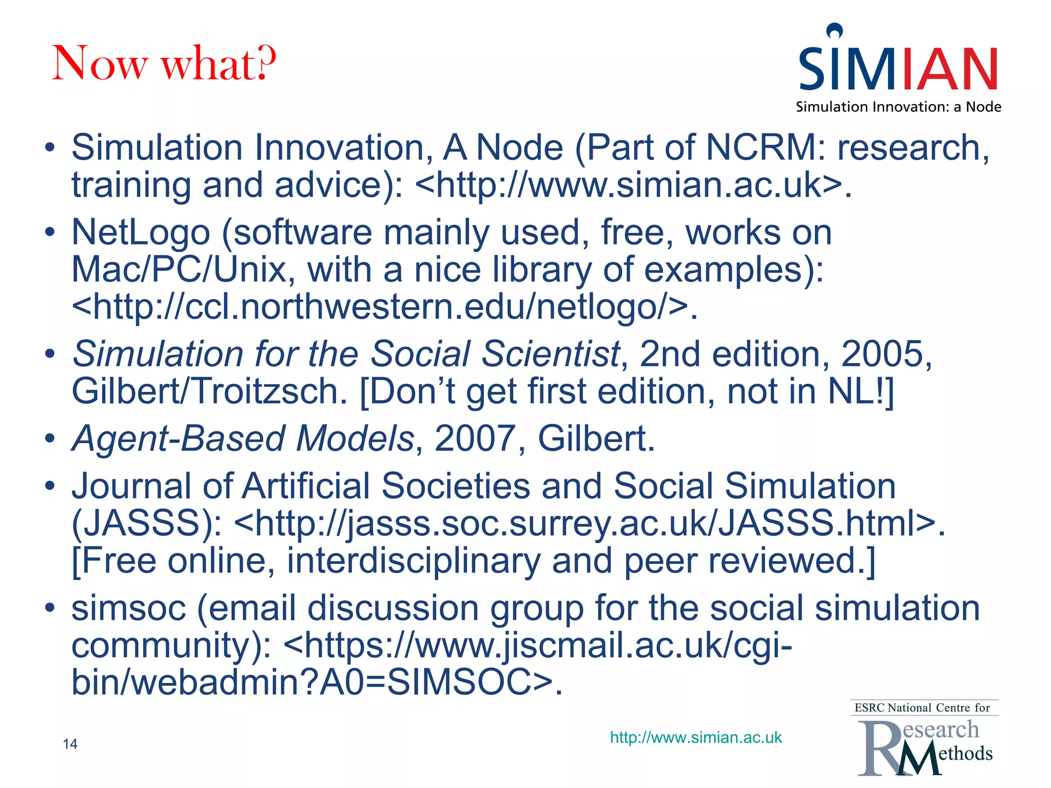 Now what? Simulation Innovation, A Node (Part of NCRM: research, training and advice): <http://www.simian.ac.uk>. NetLogo (software mainly used, free, works on Mac/PC/Unix, with a nice library of examples): <http://ccl.northwestern.edu/netlogo/>. Simulation for the Social Scientist , 2nd edition, 2005, Gilbert/Troitzsch. [Don’t get first edition, not in NL!] Agent-Based Models , 2007, Gilbert. Journal of Artificial Societies and Social Simulation (JASSS): <http://jasss.soc.surrey.ac.uk/JASSS.html>. [Free online, interdisciplinary and peer reviewed.] simsoc (email discussion group for the social simulation community): <https://www.jiscmail.ac.uk/cgi-bin/webadmin?A0=SIMSOC>. http://www.simian.ac.uk 