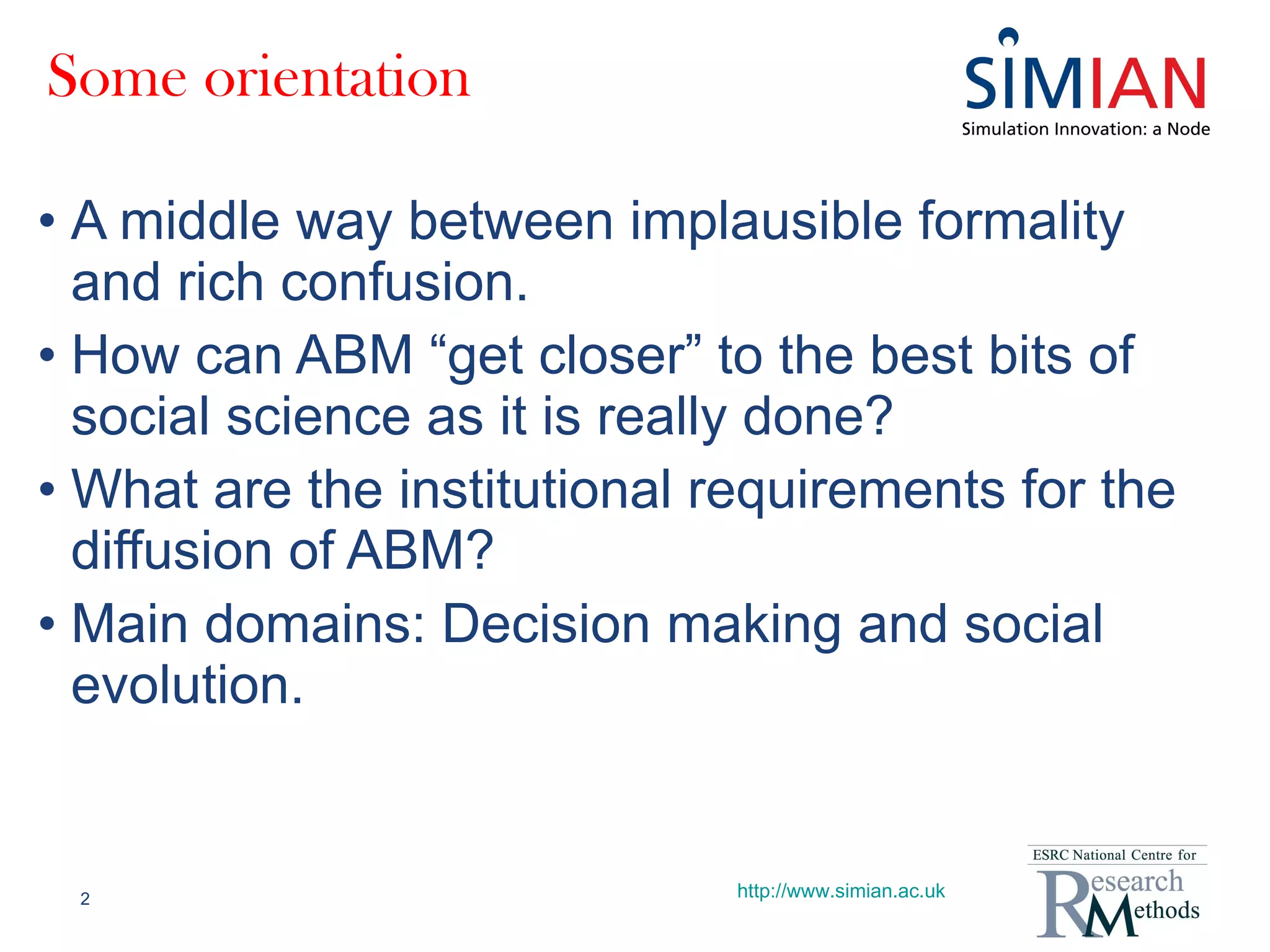 Some orientation A middle way between implausible formality and rich confusion. How can ABM “get closer” to the best bits of social science as it is really done? What are the institutional requirements for the diffusion of ABM? Main domains: Decision making and social evolution. http://www.simian.ac.uk 