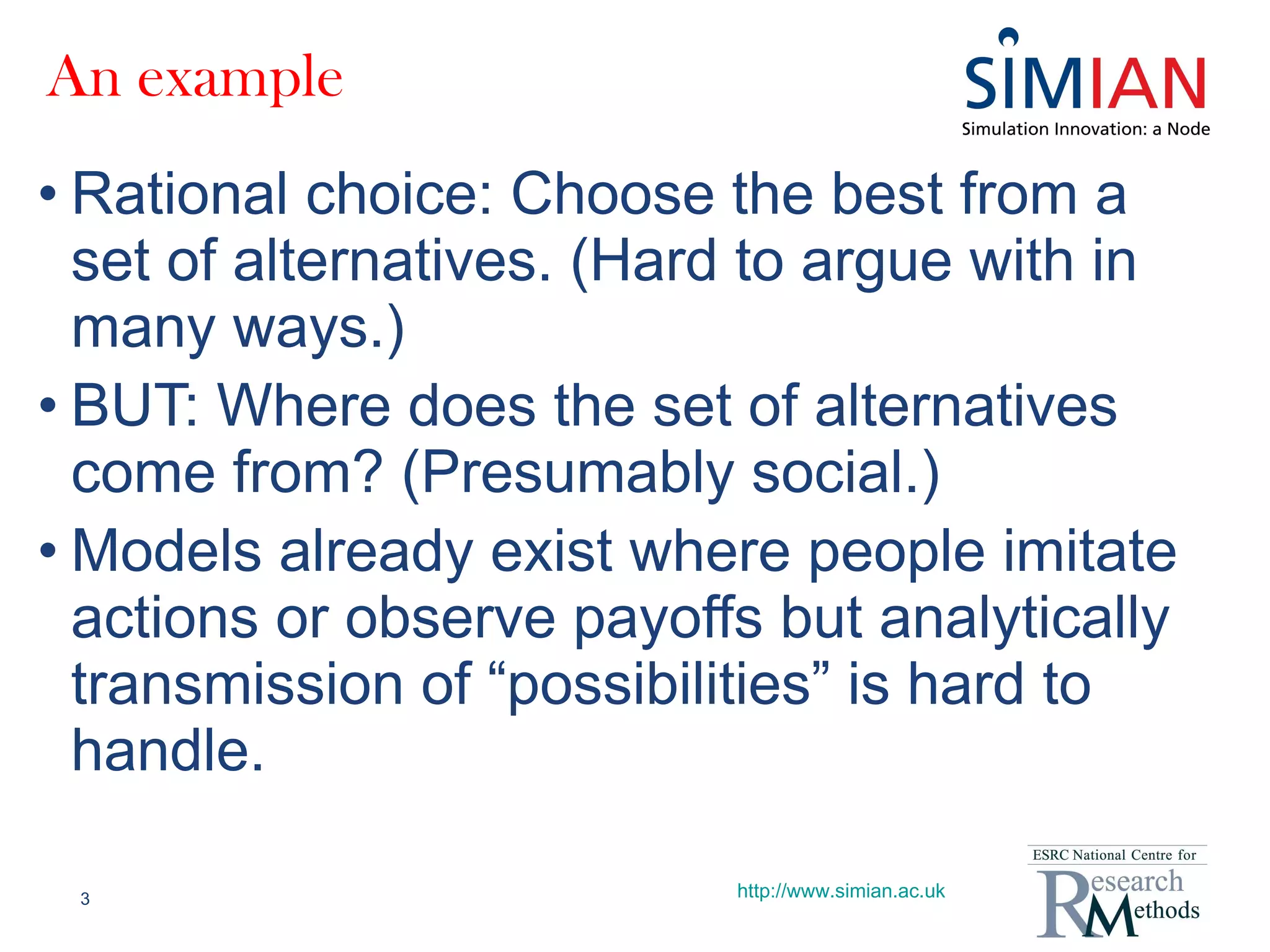 An example Rational choice: Choose the best from a set of alternatives. (Hard to argue with in many ways.) BUT: Where does the set of alternatives come from? (Presumably social.) Models already exist where people imitate actions or observe payoffs but analytically transmission of “possibilities” is hard to handle. http://www.simian.ac.uk 