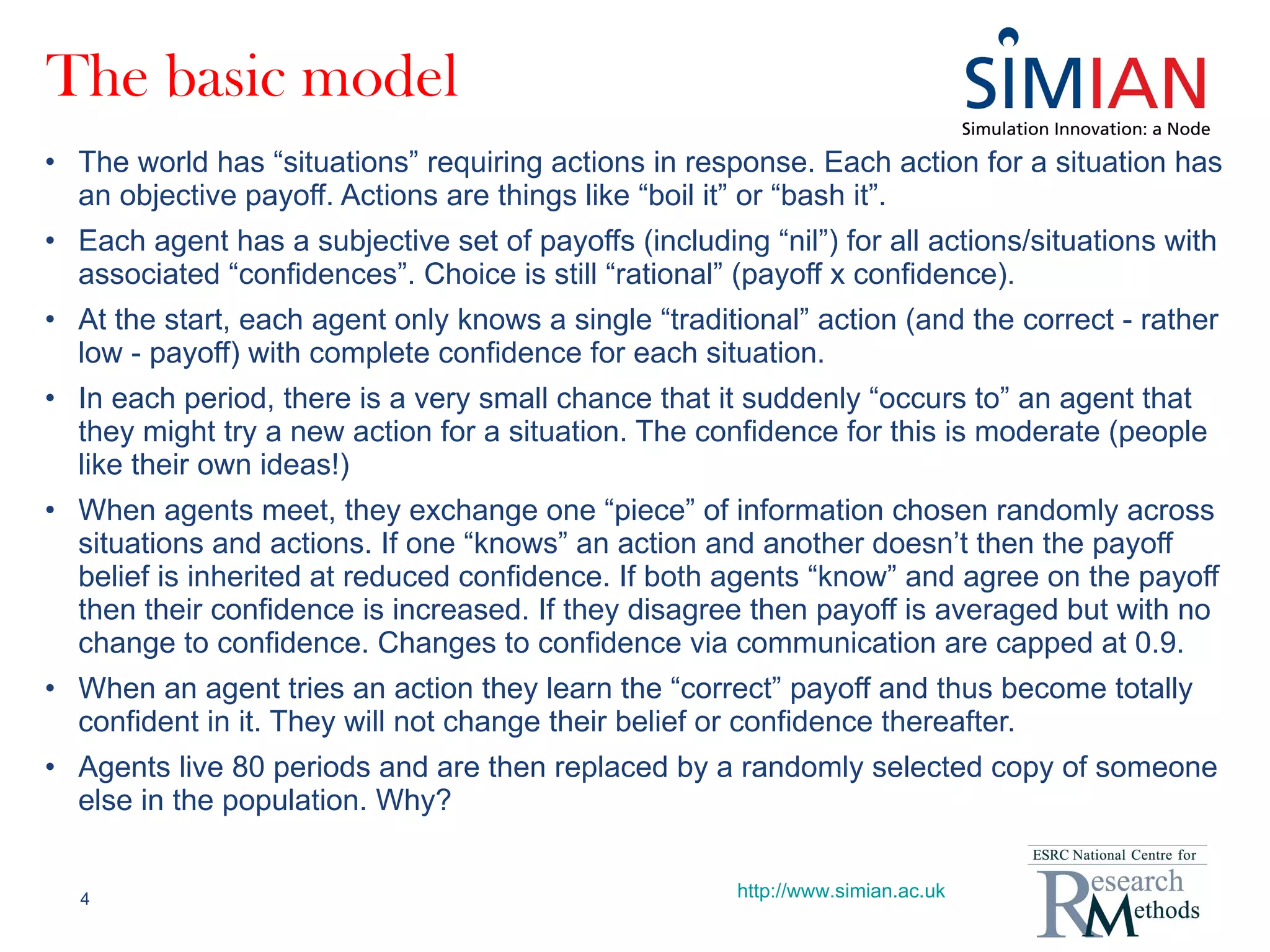 The basic model The world has “situations” requiring actions in response. Each action for a situation has an objective payoff. Actions are things like “boil it” or “bash it”. Each agent has a subjective set of payoffs (including “nil”) for all actions/situations with associated “confidences”. Choice is still “rational” (payoff x confidence). At the start, each agent only knows a single “traditional” action (and the correct - rather low - payoff) with complete confidence for each situation. In each period, there is a very small chance that it suddenly “occurs to” an agent that they might try a new action for a situation. The confidence for this is moderate (people like their own ideas!) When agents meet, they exchange one “piece” of information chosen randomly across situations and actions. If one “knows” an action and another doesn’t then the payoff belief is inherited at reduced confidence. If both agents “know” and agree on the payoff then their confidence is increased. If they disagree then payoff is averaged but with no change to confidence. Changes to confidence via communication are capped at 0.9. When an agent tries an action they learn the “correct” payoff and thus become totally confident in it. They will not change their belief or confidence thereafter. Agents live 80 periods and are then replaced by a randomly selected copy of someone else in the population. Why? http://www.simian.ac.uk 