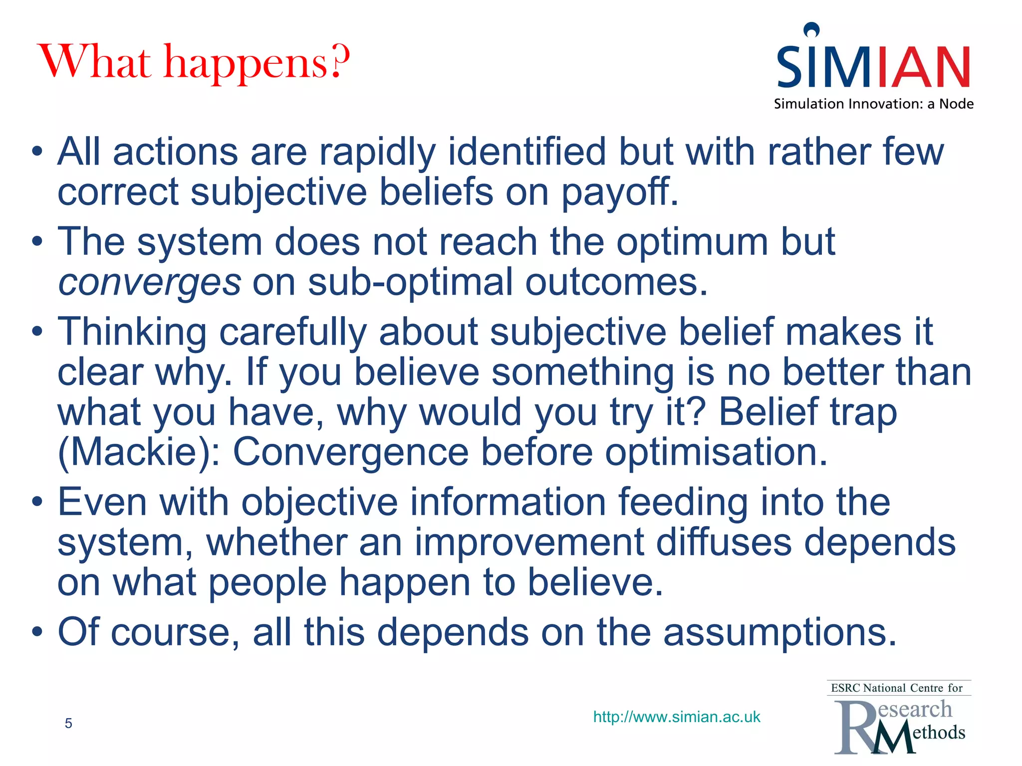 What happens? All actions are rapidly identified but with rather few correct subjective beliefs on payoff. The system does not reach the optimum but  converges  on sub-optimal outcomes. Thinking carefully about subjective belief makes it clear why. If you believe something is no better than what you have, why would you try it? Belief trap (Mackie): Convergence before optimisation. Even with objective information feeding into the system, whether an improvement diffuses depends on what people happen to believe. Of course, all this depends on the assumptions. http://www.simian.ac.uk 