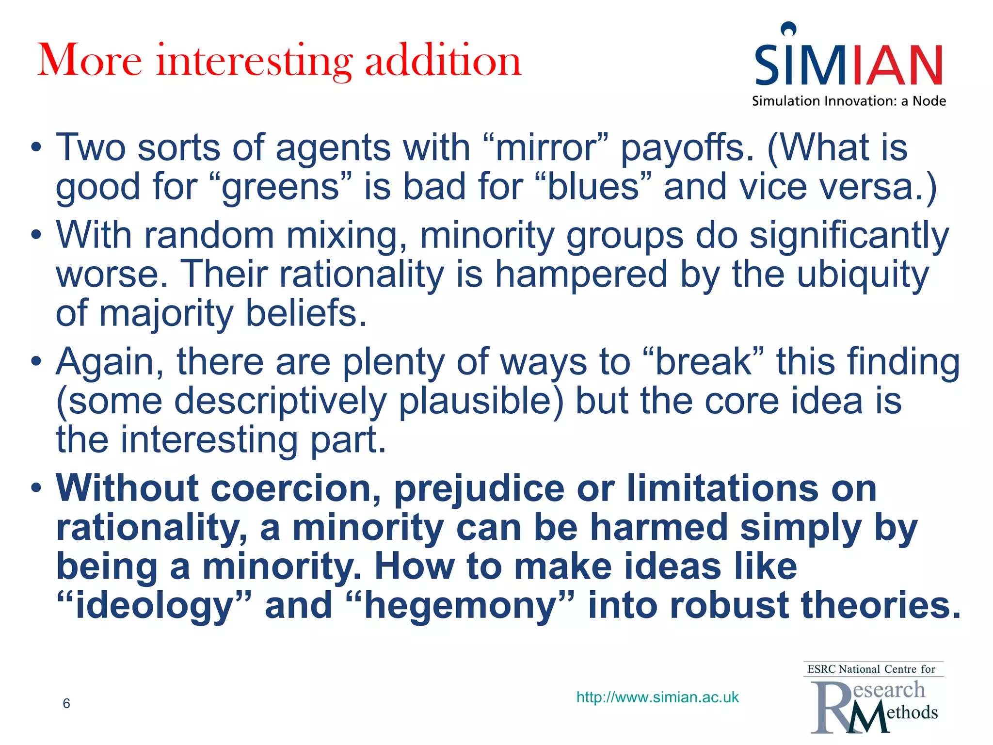 More interesting addition Two sorts of agents with “mirror” payoffs. (What is good for “greens” is bad for “blues” and vice versa.) With random mixing, minority groups do significantly worse. Their rationality is hampered by the ubiquity of majority beliefs. Again, there are plenty of ways to “break” this finding (some descriptively plausible) but the core idea is the interesting part. Without coercion, prejudice or limitations on rationality, a minority can be harmed simply by being a minority. How to make ideas like “ideology” and “hegemony” into robust theories. http://www.simian.ac.uk 