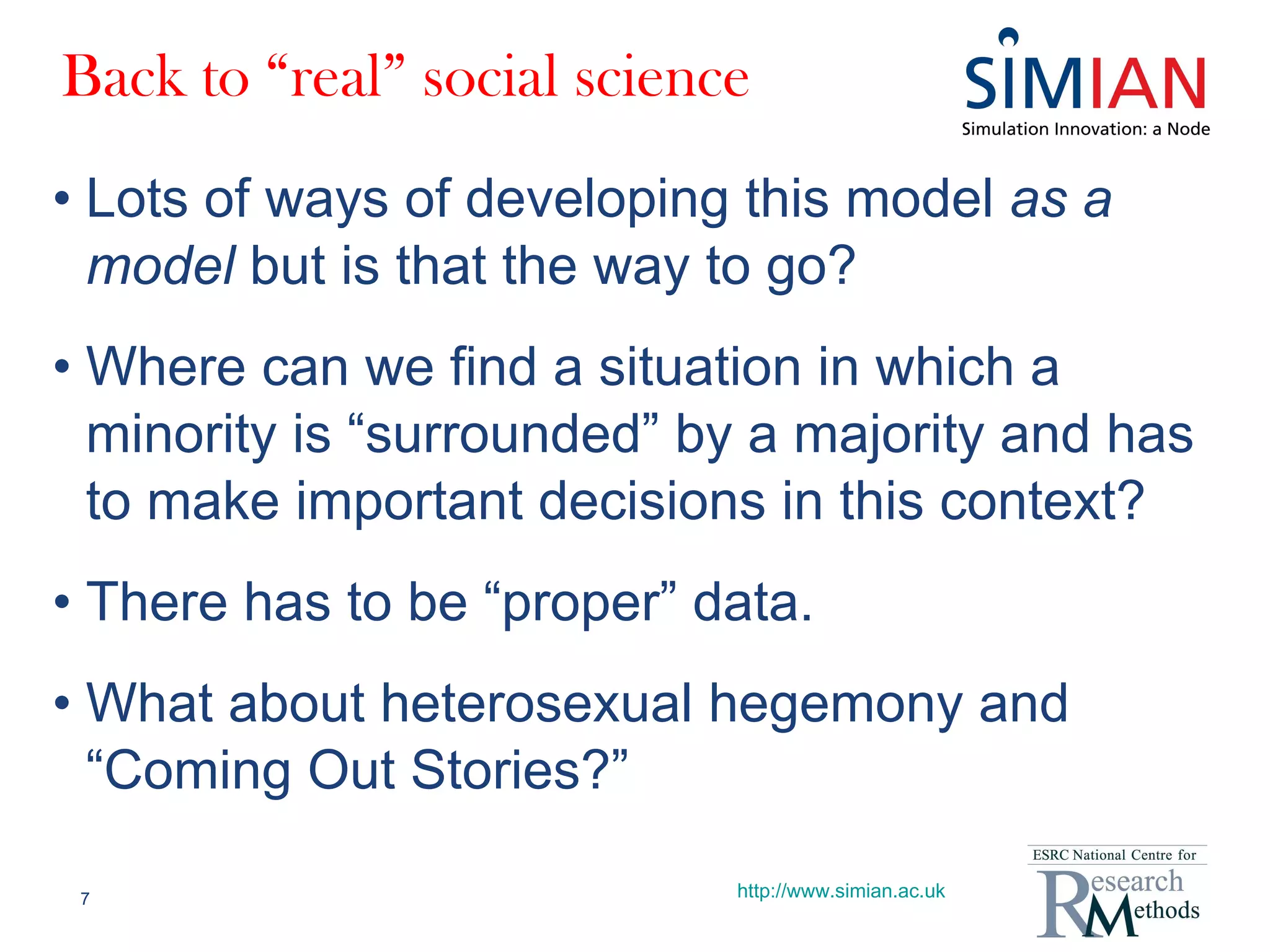 Back to “real” social science Lots of ways of developing this model  as a model  but is that the way to go? Where can we find a situation in which a minority is “surrounded” by a majority and has to make important decisions in this context? There has to be “proper” data. What about heterosexual hegemony and “Coming Out Stories?” http://www.simian.ac.uk 