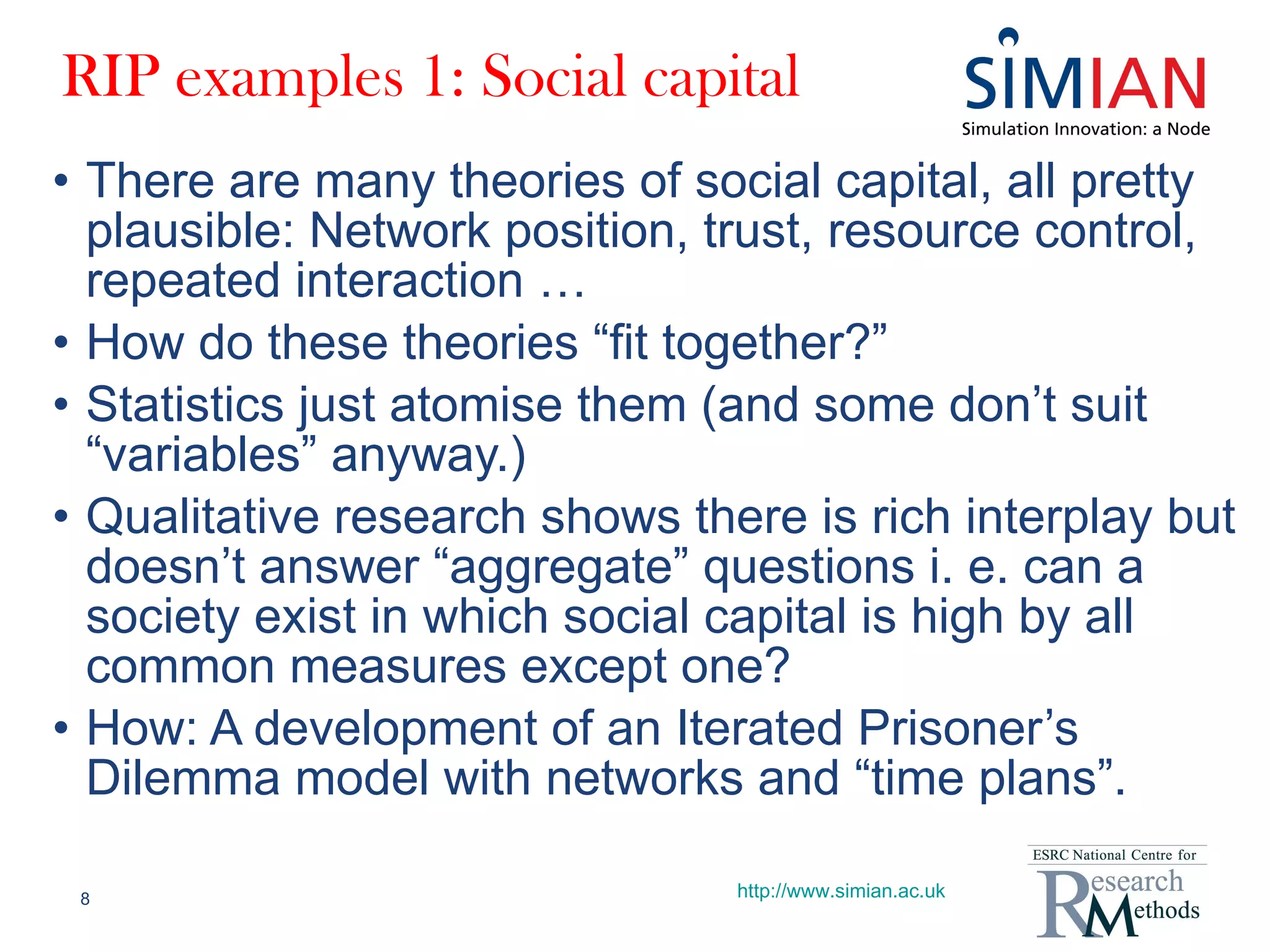 RIP examples 1: Social capital There are many theories of social capital, all pretty plausible: Network position, trust, resource control, repeated interaction … How do these theories “fit together?” Statistics just atomise them (and some don’t suit “variables” anyway.) Qualitative research shows there is rich interplay but doesn’t answer “aggregate” questions i. e. can a society exist in which social capital is high by all common measures except one? How: A development of an Iterated Prisoner’s Dilemma model with networks and “time plans”. http://www.simian.ac.uk 