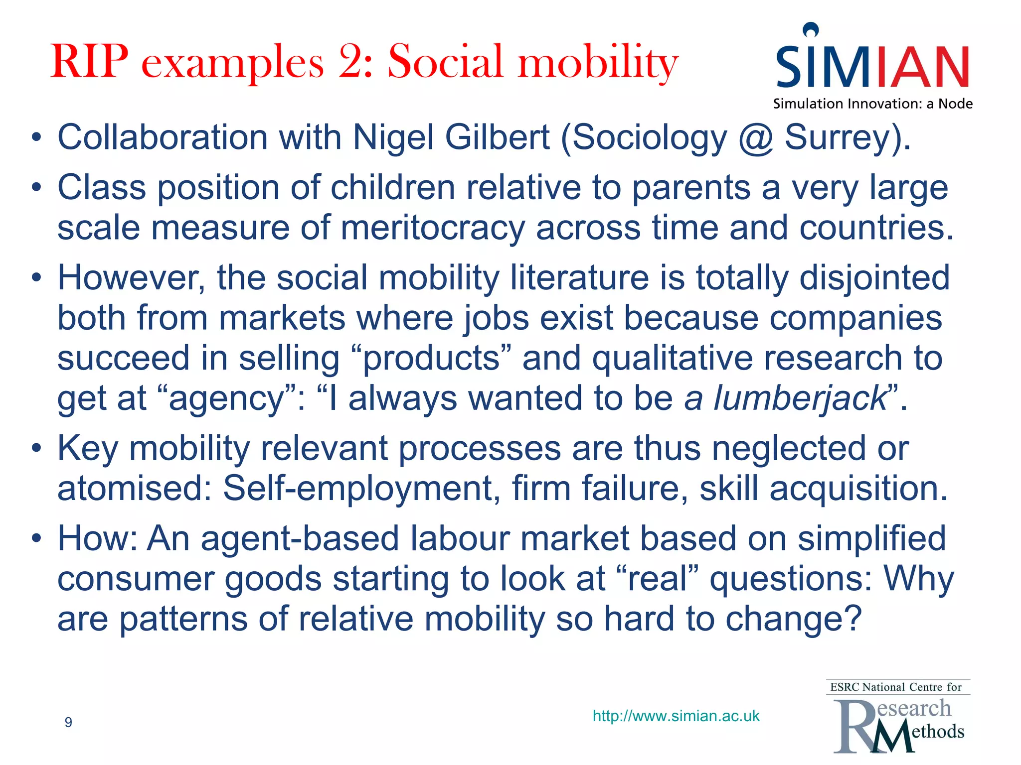 RIP examples 2: Social mobility Collaboration with Nigel Gilbert (Sociology @ Surrey). Class position of children relative to parents a very large scale measure of meritocracy across time and countries. However, the social mobility literature is totally disjointed both from markets where jobs exist because companies succeed in selling “products” and qualitative research to get at “agency”: “I always wanted to be  a lumberjack ”. Key mobility relevant processes are thus neglected or atomised: Self-employment, firm failure, skill acquisition. How: An agent-based labour market based on simplified consumer goods starting to look at “real” questions: Why are patterns of relative mobility so hard to change? http://www.simian.ac.uk 