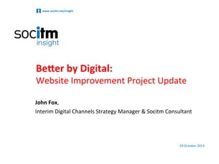 www.socitm.net/insight	
  

Be#er	
  by	
  Digital:	
  

Website	
  Improvement	
  Project	
  Update	
  
John	
  Fox,	
  	
  
Interim	
  Digital	
  Channels	
  Strategy	
  Manager	
  &	
  Socitm	
  Consultant	
  

29	
  October	
  2013	
  

 