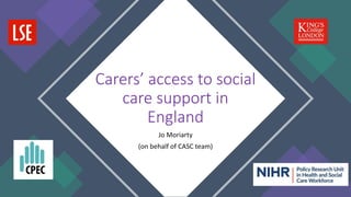Jo Moriarty
(on behalf of CASC team)
Carers’ access to social
care support in
England
 