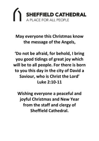 May everyone this Christmas know
the message of the Angels,
‘Do not be afraid, for behold, I bring
you good tidings of great joy which
will be to all people. For there is born
to you this day in the city of David a
Saviour, who is Christ the Lord’
Luke 2:10-11
Wishing everyone a peaceful and
joyful Christmas and New Year
from the staff and clergy of
Sheffield Cathedral.
 