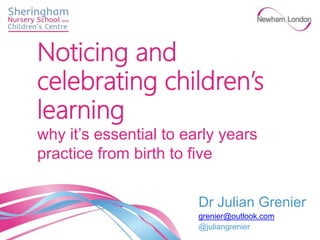 Dr Julian Grenier
grenier@outlook.com
@juliangrenier
Noticing and
celebrating children’s
learning
why it’s essential to early years
practice from birth to five
 