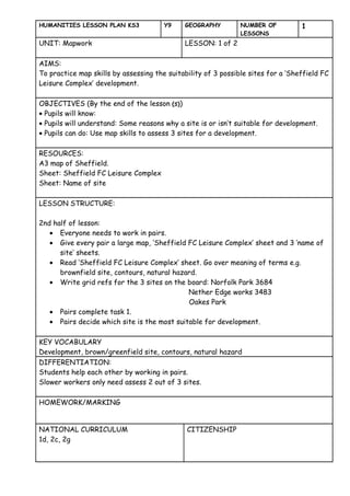 HUMANITIES LESSON PLAN KS3             Y9    GEOGRAPHY         NUMBER OF          1
                                                               LESSONS
UNIT: Mapwork                                LESSON: 1 of 2

AIMS:
To practice map skills by assessing the suitability of 3 possible sites for a ‘Sheffield FC
Leisure Complex’ development.

OBJECTIVES (By the end of the lesson (s))
• Pupils will know:
• Pupils will understand: Some reasons why a site is or isn’t suitable for development.
• Pupils can do: Use map skills to assess 3 sites for a development.

RESOURCES:
A3 map of Sheffield.
Sheet: Sheffield FC Leisure Complex
Sheet: Name of site

LESSON STRUCTURE:

2nd half of lesson:
   • Everyone needs to work in pairs.
   • Give every pair a large map, ‘Sheffield FC Leisure Complex’ sheet and 3 ‘name of
      site’ sheets.
   • Read ‘Sheffield FC Leisure Complex’ sheet. Go over meaning of terms e.g.
      brownfield site, contours, natural hazard.
   • Write grid refs for the 3 sites on the board: Norfolk Park 3684
                                             Nether Edge works 3483
                                             Oakes Park
   • Pairs complete task 1.
   • Pairs decide which site is the most suitable for development.

KEY VOCABULARY
Development, brown/greenfield site, contours, natural hazard
DIFFERENTIATION:
Students help each other by working in pairs.
Slower workers only need assess 2 out of 3 sites.

HOMEWORK/MARKING


NATIONAL CURRICULUM                           CITIZENSHIP
1d, 2c, 2g
 