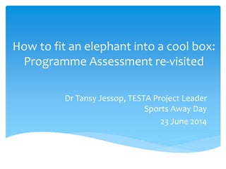 How to fit an elephant into a cool box:
Programme Assessment re-visited
Dr Tansy Jessop, TESTA Project Leader
Sports Away Day
23 June 2014
 