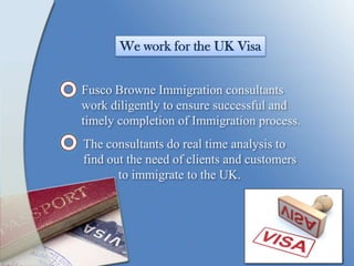 We work for the UK Visa
Fusco Browne Immigration consultants
work diligently to ensure successful and
timely completion of Immigration process.
The consultants do real time analysis to
find out the need of clients and customers
to immigrate to the UK.
 