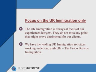 Focus on the UK Immigration only
The UK Immigration is always at focus of our
experienced lawyers. They do not miss any point
that might prove detrimental for our clients.
We have the leading UK Immigration solicitors
working under one umbrella – The Fusco Browne
Immigration.
 