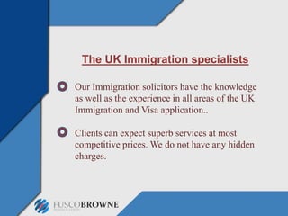 The UK Immigration specialists
Our Immigration solicitors have the knowledge
as well as the experience in all areas of the UK
Immigration and Visa application..
Clients can expect superb services at most
competitive prices. We do not have any hidden
charges.
 