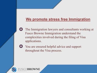 We promote stress free Immigration
The Immigration lawyers and consultants working at
Fusco Browne Immigration understand the
complexities involved during the filing of Visa
applications.
You are ensured helpful advice and support
throughout the Visa process.
 