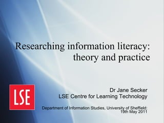Researching information literacy: theory and practice Dr Jane Secker LSE Centre for Learning Technology Department of Information Studies, University of Sheffield: 19th May 2011 