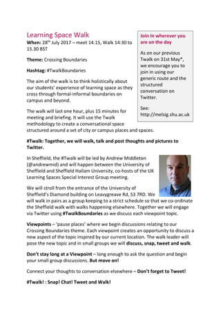 Learning Space Walk
When: 28th
July 2017 – meet 14.15, Walk 14:30 to
15.30 BST
Theme: Crossing Boundaries
Hashtag: #TwalkBoundaries
The aim of the walk is to think holistically about
our students’ experience of learning space as they
cross through formal-informal boundaries on
campus and beyond.
The walk will last one hour, plus 15 minutes for
meeting and briefing. It will use the Twalk
methodology to create a conversational space
structured around a set of city or campus places and spaces.
#Twalk: Together, we will walk, talk and post thoughts and pictures to
Twitter.
In Sheffield, the #Twalk will be led by Andrew Middleton
(@andrewmid) and will happen between the University of
Sheffield and Sheffield Hallam University, co-hosts of the UK
Learning Spaces Special Interest Group meeting.
We will stroll from the entrance of the University of
Sheffield’s Diamond building on Leavygreave Rd, S3 7RD. We
will walk in pairs as a group keeping to a strict schedule so that we co-ordinate
the Sheffield walk with walks happening elsewhere. Together we will engage
via Twitter using #TwalkBoundaries as we discuss each viewpoint topic.
Viewpoints – ‘pause places’ where we begin discussions relating to our
Crossing Boundaries theme. Each viewpoint creates an opportunity to discuss a
new aspect of the topic inspired by our current location. The walk leader will
pose the new topic and in small groups we will discuss, snap, tweet and walk.
Don’t stay long at a Viewpoint – long enough to ask the question and begin
your small group discussions. But move on!
Connect your thoughts to conversation elsewhere – Don’t forget to Tweet!
#Twalk! : Snap! Chat! Tweet and Walk!
Join In wherever you
are on the day
As on our previous
Twalk on 31st May*,
we encourage you to
join in using our
generic route and the
structured
conversation on
Twitter.
See:
http://melsig.shu.ac.uk
 