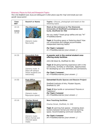 Itinerary: Places to Visit and Viewpoint Topics
This is the Sheffield route. If you are talking part in other places copy this ‘map’ and include your own
specific ‘pause points’.
Time
BST
Room# or Name Topics - Discuss, photograph and tweet on the
following topics
14:15
Leave
14:30
The Diamond
[Generic route:
New build]
Meet at the entrance to The Diamond,
University of Sheffield’s prestigious new
build, Sheffield S3 7RD
Are you ready? Tweet group selfies and say “Hi”
#TwalkBoundaries
Topic 1 Providing space or fostering place? How
can universities and colleges accommodate
independent learning habits?
For Topic 1 answer:
A1 #TwalkBoundaries [your answer…]
14:35 Cavendish Pub
[Generic route: A
place off campus
where students are
welcomed]
A popular pub in the central student area
offering study facilities
220-238 West St, Sheffield S1 4EU
Topic 2 Situating learning experience with in the
community, formally or informally. Opportunities
for developing our civic identities and connections.
For Topic 2 answer:
A2 #TwalkBoundaries [your answer…]
14:50 Post Office
[Generic route:
Repurpose space]
Converted Studio Spaces and Beacon Project
Sheffield Institute of Arts, Fitzalan Square,
Sheffield S1 2AY
Topic 3 New builds or conversions? Futures or
Traditions?
For Topic 3 answer
A3 #TwalkBoundaries [your answer…]
15:10 Charles Street
[Generic route:
Where formal and
informal space
meet]
New Teaching facilities
Charles Street, Sheffield, S1 2NE
Topic 4 Learning Hub spaces – breaking down
borders between formal and informal learning
space. Accommodating commuter students.
For Topic 4 answer
A4 #TwalkBoundaries [your answer…]
 