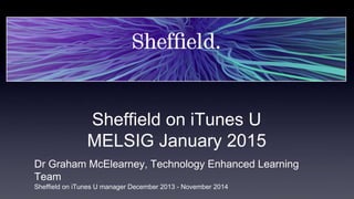 Sheffield on iTunes U
MELSIG January 2015
Dr Graham McElearney, Technology Enhanced Learning
Team
Sheffield on iTunes U manager December 2013 - November 2014
 