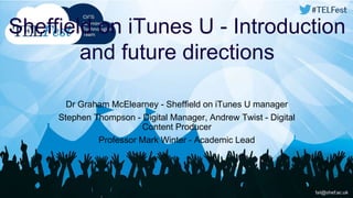 Sheffield on iTunes U - Introduction 
and future directions 
Dr Graham McElearney - Sheffield on iTunes U manager 
Stephen Thompson - Digital Manager, Andrew Twist - Digital 
Content Producer 
Professor Mark Winter - Academic Lead 
 