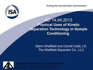 Analytical Solutions and a Little Lagniappe
The 59th Annual Symposium of the Analysis Division
Baton Rouge, Louisiana, USA; 4th – 8th May 2014
AD 14.04.2013
Practical Uses of Kinetic
Separation Technology in Sample
Conditioning
Glenn Sheffield and Carroll Cobb,J.D.
The Sheffield Separator Co., LLC
 