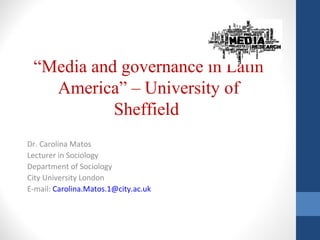 “Media and governance in Latin
America” – University of
Sheffield
Dr. Carolina Matos
Lecturer in Sociology
Department of Sociology
City University London
E-mail: Carolina.Matos.1@city.ac.uk
 
