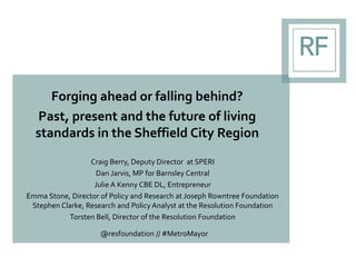 Forging ahead or falling behind?
Past, present and the future of living
standards in the Sheffield City Region
Craig Berry, Deputy Director at SPERI
Dan Jarvis, MP for Barnsley Central
Julie A Kenny CBE DL, Entrepreneur
Emma Stone, Director of Policy and Research at Joseph Rowntree Foundation
Stephen Clarke, Research and Policy Analyst at the Resolution Foundation
Torsten Bell, Director of the Resolution Foundation
@resfoundation // #MetroMayor
 