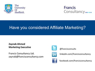 Have you considered Affiliate Marketing?


Zaynab Ahmed
Marketing Executive
                                @francisconsults
Francis Consultancy Ltd.        linkedin.com/francisconsultancy
zaynab@francisconsultancy.com
                                facebook.com/francisconsultancy
 