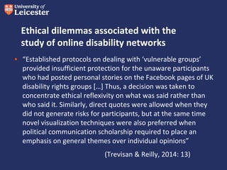 Ethical dilemmas associated with the
study of online disability networks
• “Established protocols on dealing with ‘vulnerable groups’
provided insufficient protection for the unaware participants
who had posted personal stories on the Facebook pages of UK
disability rights groups […] Thus, a decision was taken to
concentrate ethical reflexivity on what was said rather than
who said it. Similarly, direct quotes were allowed when they
did not generate risks for participants, but at the same time
novel visualization techniques were also preferred when
political communication scholarship required to place an
emphasis on general themes over individual opinions”
(Trevisan & Reilly, 2014: 13)
 