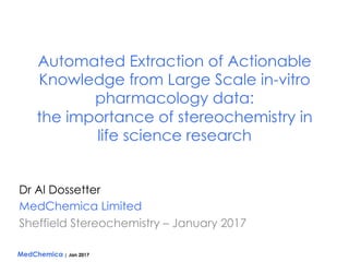 MedChemica | Jan 2017
Automated Extraction of Actionable
Knowledge from Large Scale in-vitro
pharmacology data:
the importance of stereochemistry in
life science research
Dr Al Dossetter
MedChemica Limited
Sheffield Stereochemistry – January 2017
 