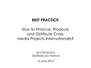 BEST PRACTICE:

 How To Finance, Produce,
    and Distribute Cross-
Media Projects Internationally?


          Lina Srivastava
        Sheffield Doc Festival

            14 June 2012
 