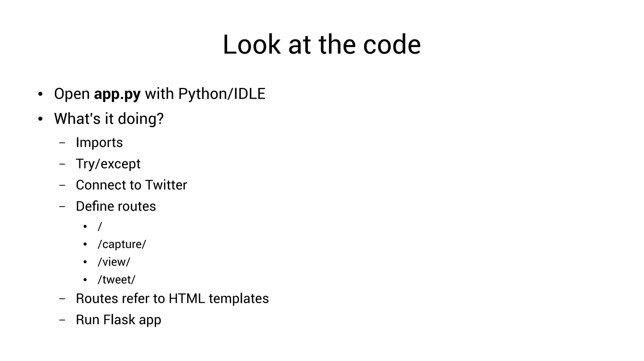 Look at the code
● Open app.py with Python/IDLE
● What's it doing?
– Imports
– Try/except
– Connect to Twitter
– Define routes
● /
● /capture/
● /view/
● /tweet/
– Routes refer to HTML templates
– Run Flask app
 