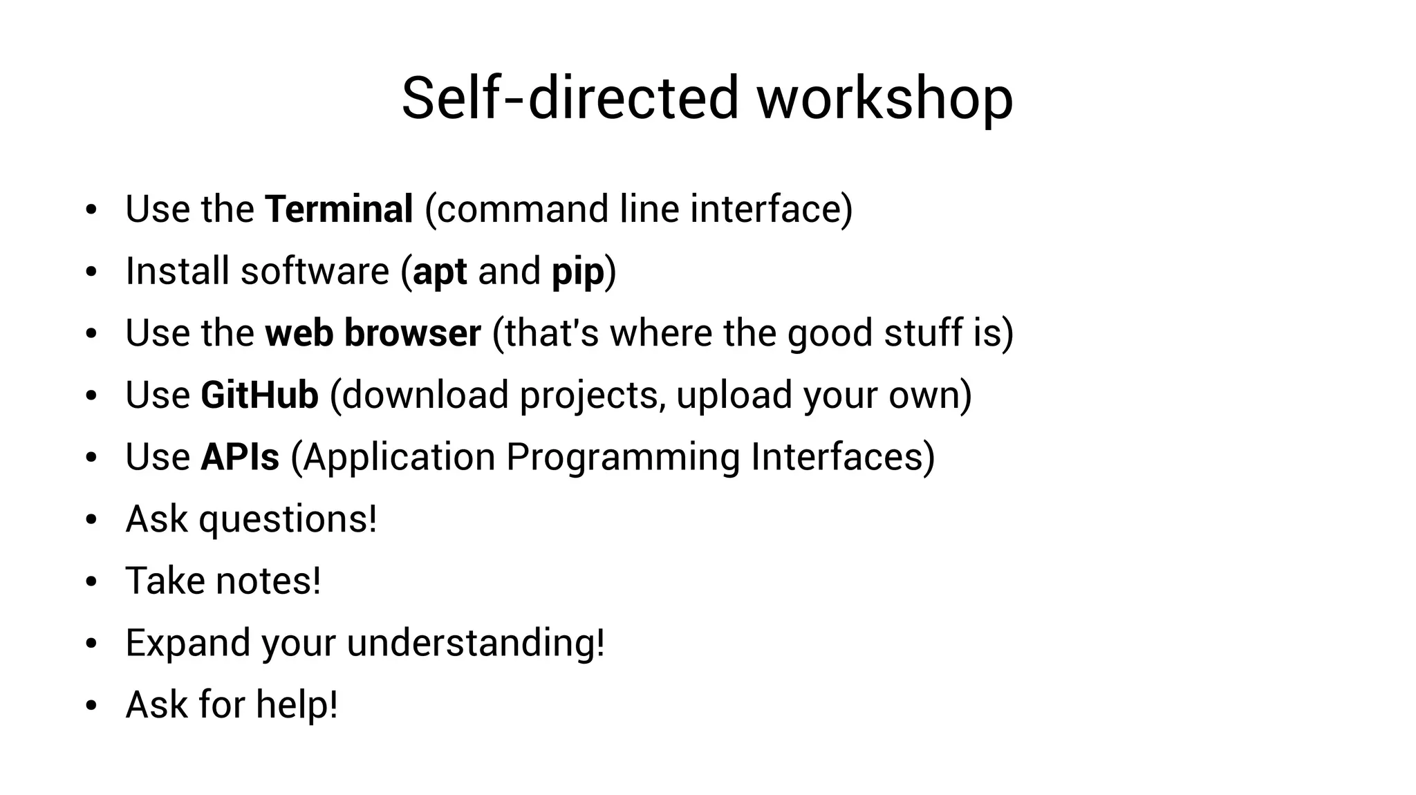 Self-directed workshop
● Use the Terminal (command line interface)
● Install software (apt and pip)
● Use the web browser (that's where the good stuff is)
● Use GitHub (download projects, upload your own)
● Use APIs (Application Programming Interfaces)
● Ask questions!
● Take notes!
● Expand your understanding!
● Ask for help!
 