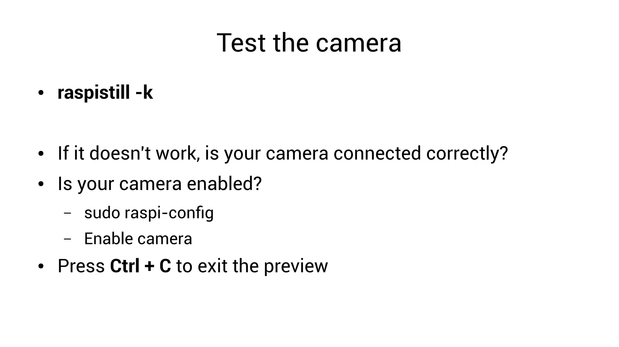 Test the camera
● raspistill -k
● If it doesn't work, is your camera connected correctly?
● Is your camera enabled?
– sudo raspi-config
– Enable camera
● Press Ctrl + C to exit the preview
 