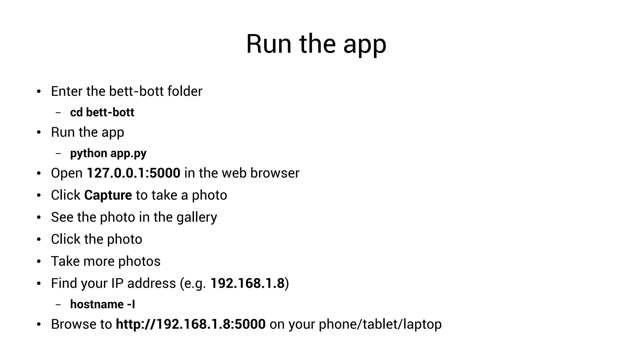 Run the app
● Enter the bett-bott folder
– cd bett-bott
● Run the app
– python app.py
● Open 127.0.0.1:5000 in the web browser
● Click Capture to take a photo
● See the photo in the gallery
● Click the photo
● Take more photos
●
Find your IP address (e.g. 192.168.1.8)
– hostname -I
● Browse to http://192.168.1.8:5000 on your phone/tablet/laptop
 