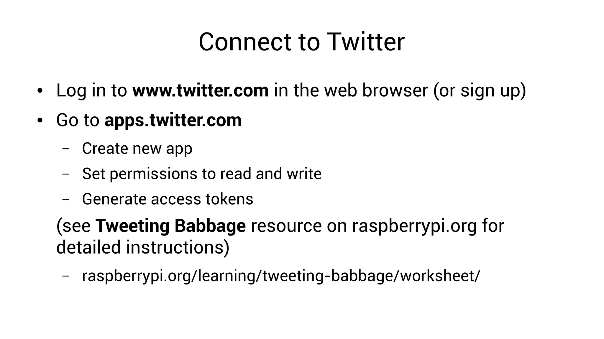 Connect to Twitter
● Log in to www.twitter.com in the web browser (or sign up)
● Go to apps.twitter.com
– Create new app
– Set permissions to read and write
– Generate access tokens
(see Tweeting Babbage resource on raspberrypi.org for
detailed instructions)
– raspberrypi.org/learning/tweeting-babbage/worksheet/
 